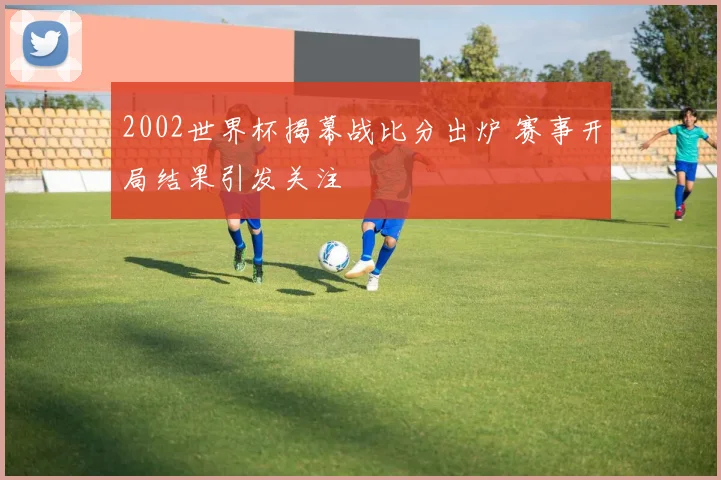 2002世界杯揭幕战比分出炉 赛事开局结果引发关注