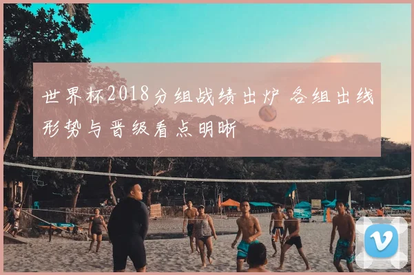 世界杯2018分组战绩出炉 各组出线形势与晋级看点明晰