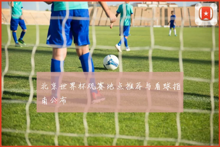北京世界杯观赛地点推荐与看球指南公布